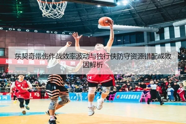 东契奇带伤作战效率波动与独行侠防守资源错配成败因解析