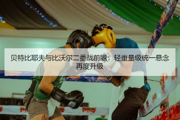 贝特比耶夫与比沃尔二番战前瞻：轻重量级统一悬念再度升级